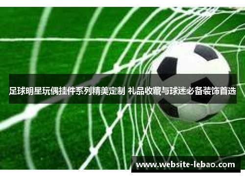 足球明星玩偶挂件系列精美定制 礼品收藏与球迷必备装饰首选