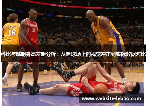 科比与姚明身高差距分析：从篮球场上的视觉冲击到实际数据对比