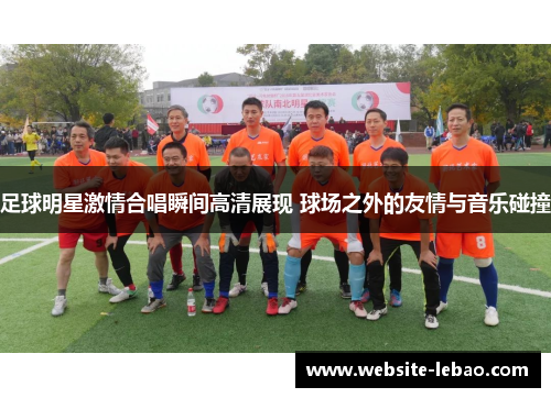 足球明星激情合唱瞬间高清展现 球场之外的友情与音乐碰撞