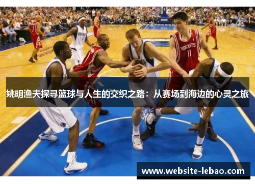 姚明渔夫探寻篮球与人生的交织之路：从赛场到海边的心灵之旅