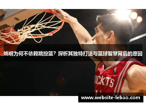 姚明为何不依赖跳投篮？探析其独特打法与篮球智慧背后的原因