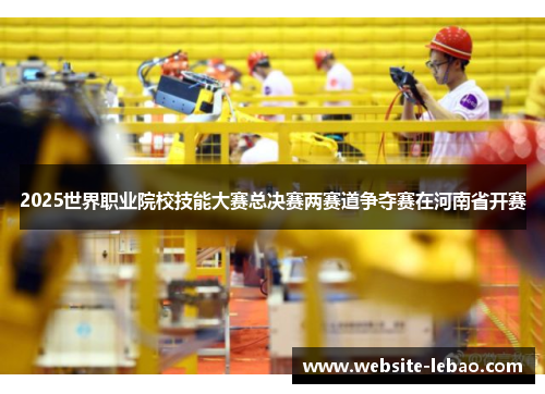 2025世界职业院校技能大赛总决赛两赛道争夺赛在河南省开赛